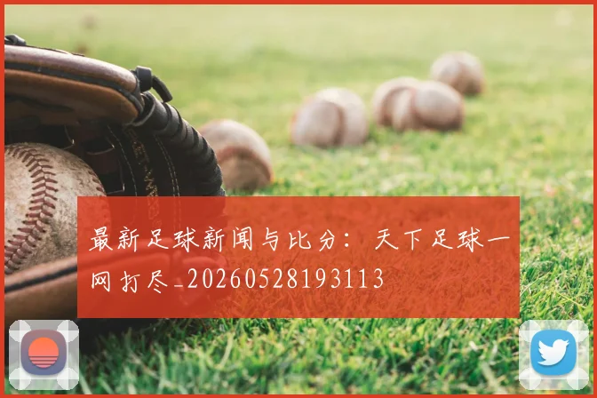 最新足球新闻与比分：天下足球一网打尽_20260528193113