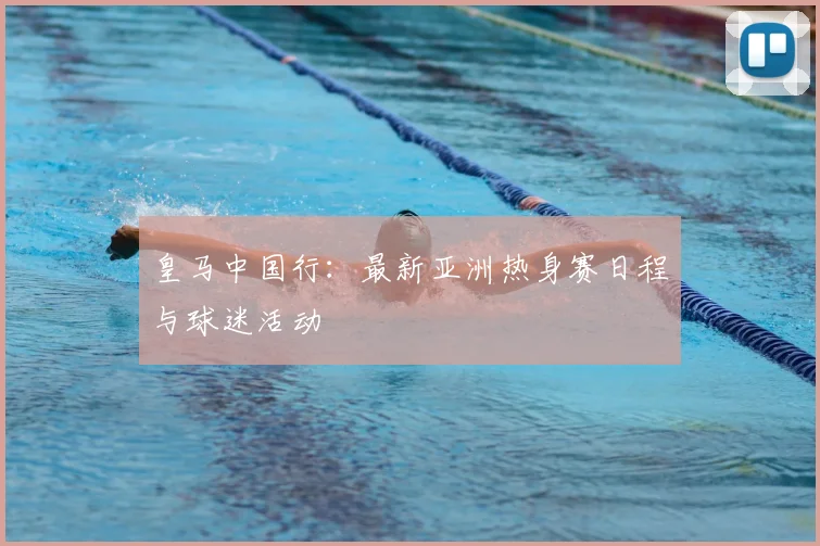 皇马中国行：最新亚洲热身赛日程与球迷活动