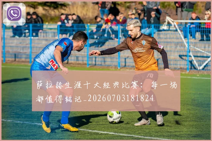 萨拉赫生涯十大经典比赛:每一场都值得铭记_20260703181824
