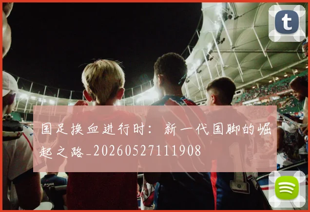 国足换血进行时：新一代国脚的崛起之路_20260527111908