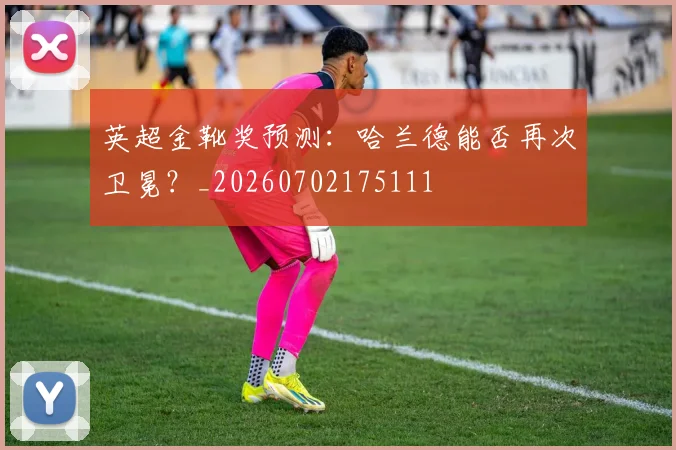 英超金靴奖预测:哈兰德能否再次卫冕?_20260702175111