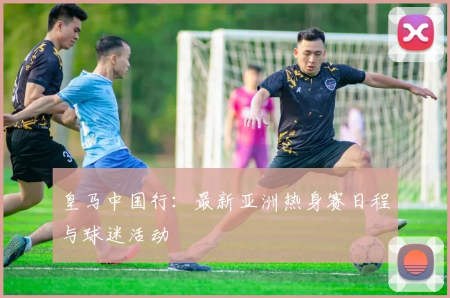皇马中国行：最新亚洲热身赛日程与球迷活动