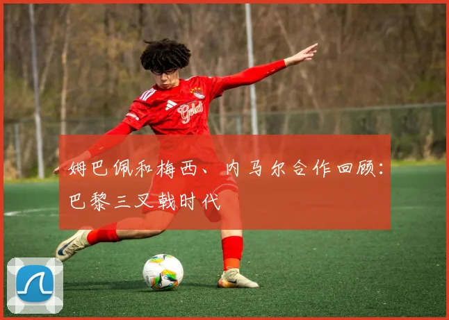 姆巴佩和梅西、内马尔合作回顾:巴黎三叉戟时代