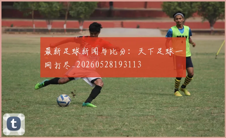 最新足球新闻与比分:天下足球一网打尽_20260528193113