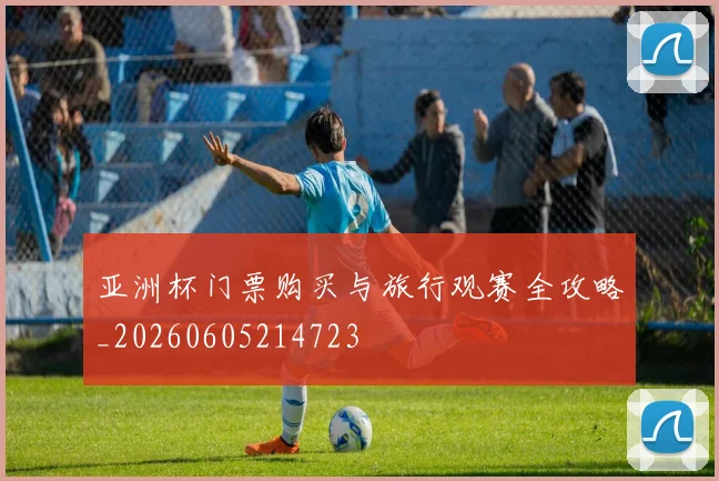 亚洲杯门票购买与旅行观赛全攻略_20260605214723